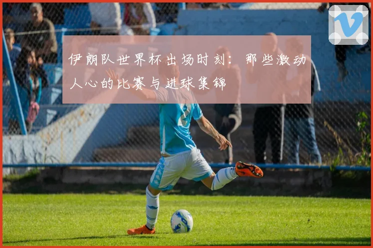 伊朗队世界杯出场时刻:那些激动人心的比赛与进球集锦
