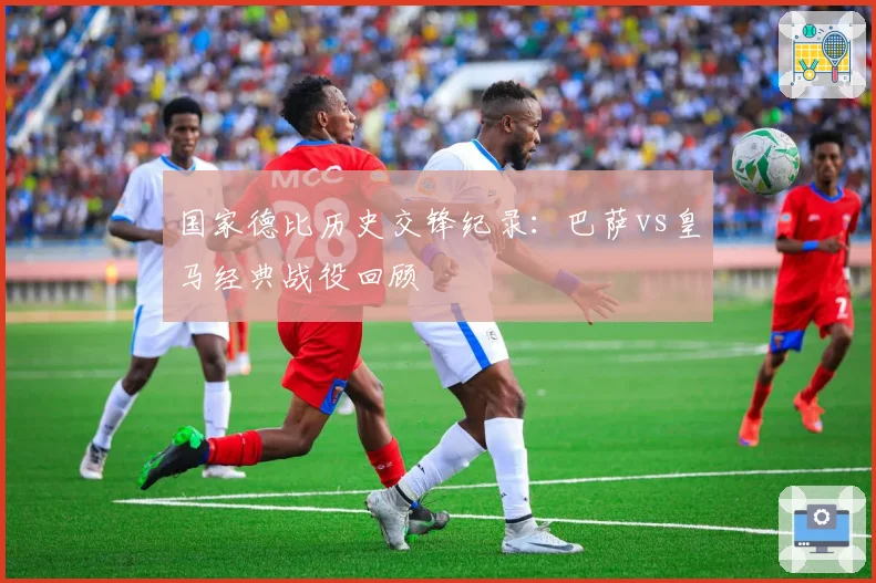 国家德比历史交锋纪录：巴萨vs皇马经典战役回顾
