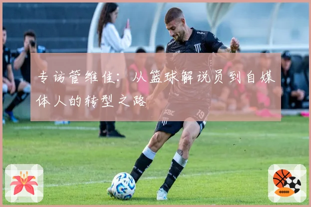 专访管维佳:从篮球解说员到自媒体人的转型之路