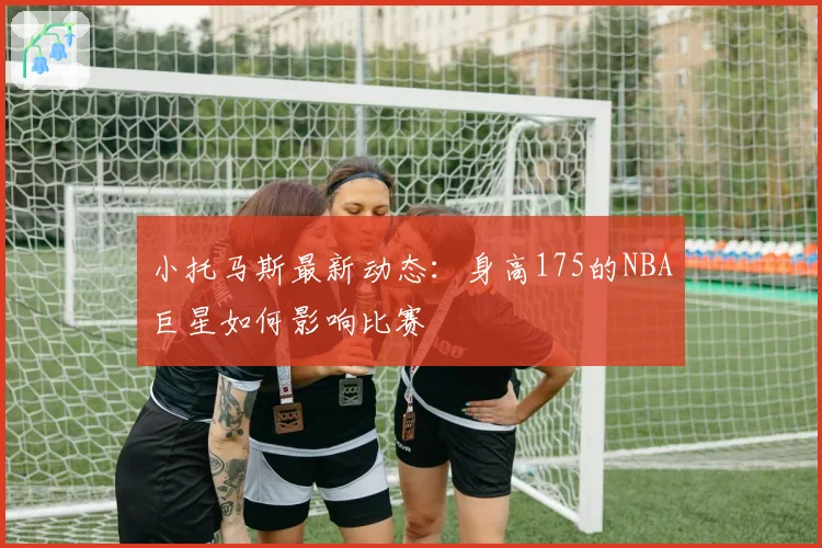 小托马斯最新动态:身高175的NBA巨星如何影响比赛