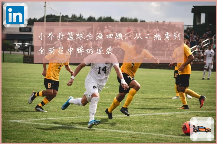 小乔丹篮球生涯回顾：从二轮秀到全明星中锋的逆袭