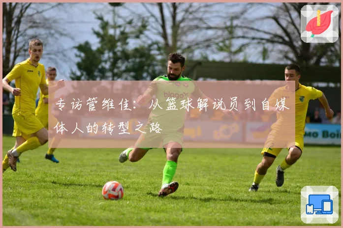 专访管维佳：从篮球解说员到自媒体人的转型之路