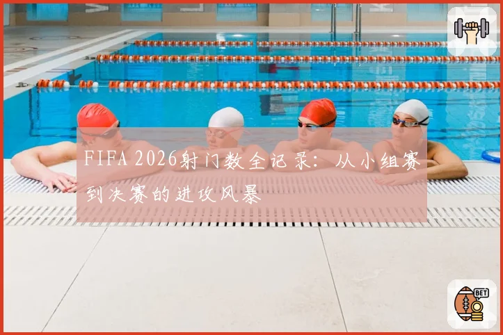 FIFA 2026射门数全记录：从小组赛到决赛的进攻风暴