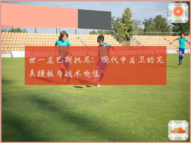 世一左巴斯托尼：现代中后卫的完美模板与战术价值