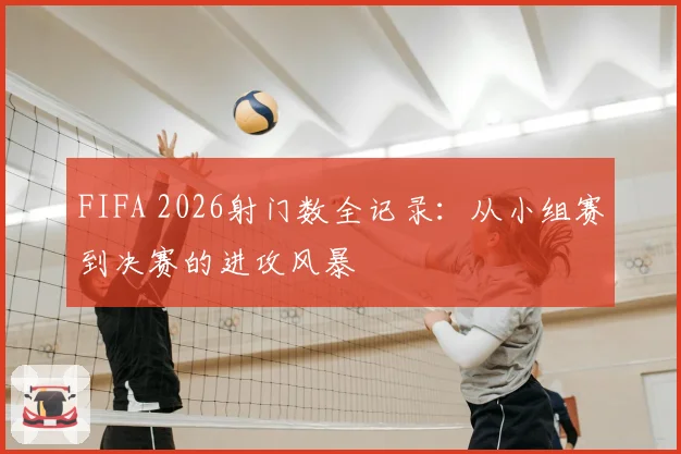 FIFA 2026射门数全记录：从小组赛到决赛的进攻风暴