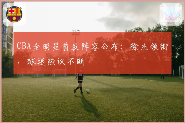 CBA全明星首发阵容公布：徐杰领衔，球迷热议不断