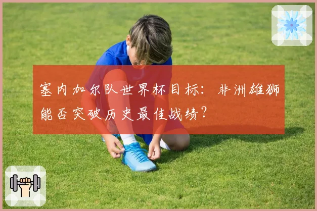 塞内加尔队世界杯目标：非洲雄狮能否突破历史最佳战绩？