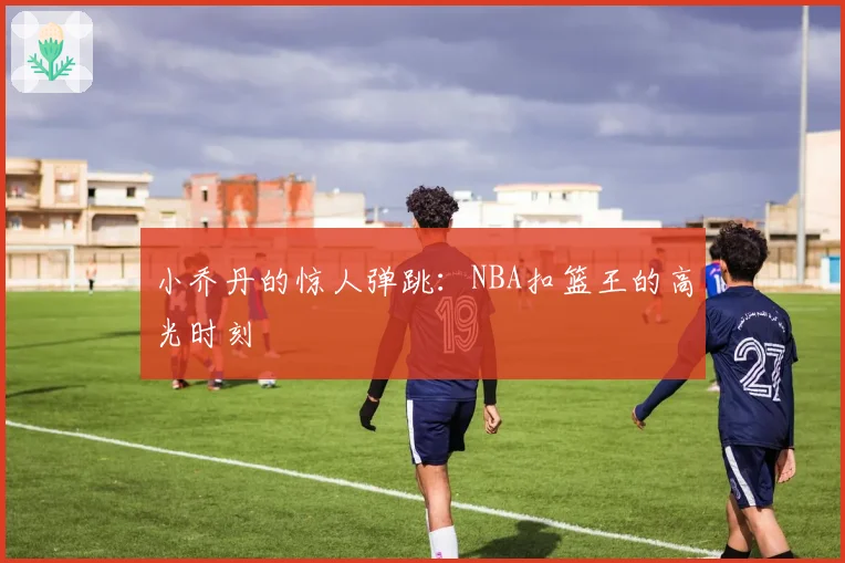 小乔丹的惊人弹跳：NBA扣篮王的高光时刻