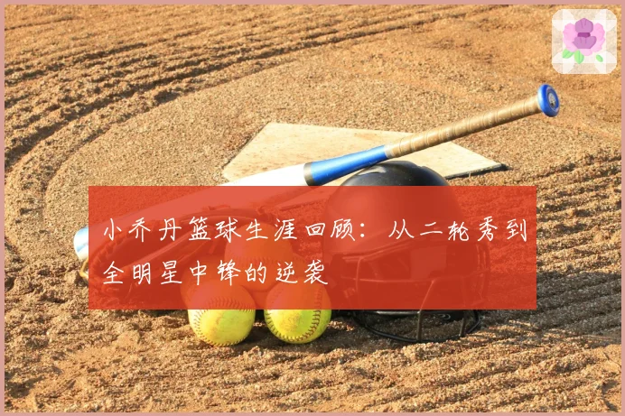 小乔丹篮球生涯回顾：从二轮秀到全明星中锋的逆袭