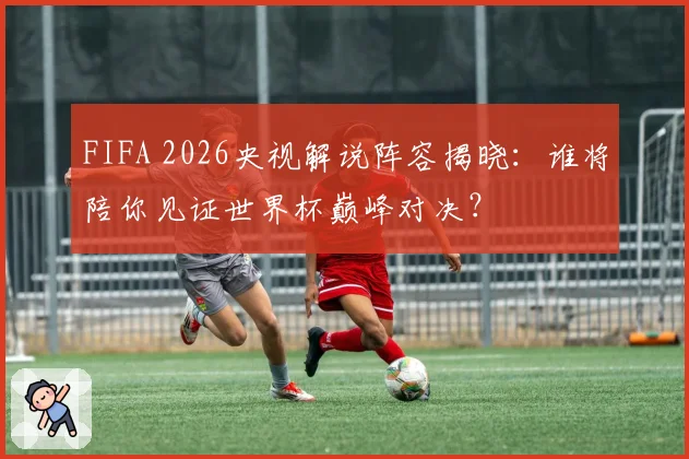 FIFA 2026央视解说阵容揭晓：谁将陪你见证世界杯巅峰对决？