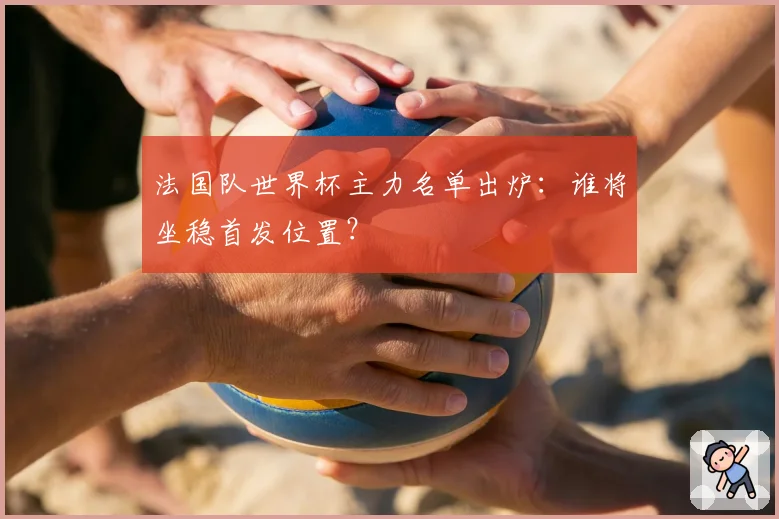 法国队世界杯主力名单出炉：谁将坐稳首发位置？
