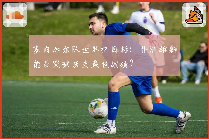 塞内加尔队世界杯目标：非洲雄狮能否突破历史最佳战绩？